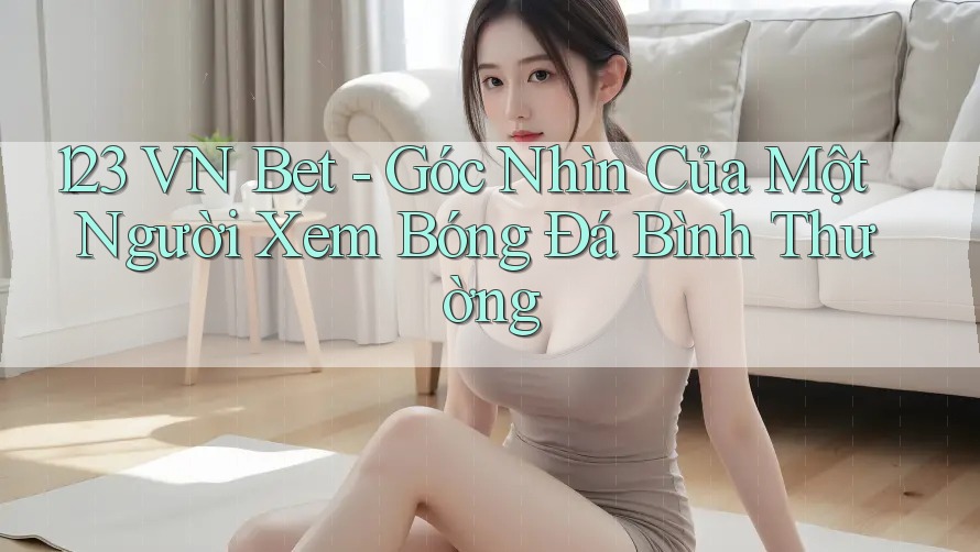 123 VN Bet - Góc Nhìn Của Một Người Xem Bóng Đá Bình Thường
