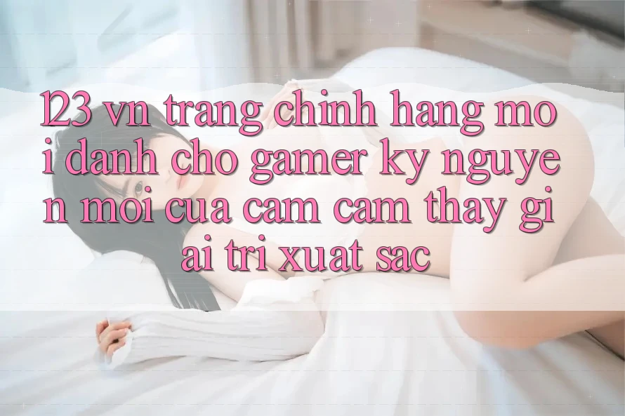 123 vn - Trang Chính Hãng Mới Dành Cho Gamer: Kỷ Nguyên Mới Của Cảm cảm thấy Giải Trí Xuất sắc