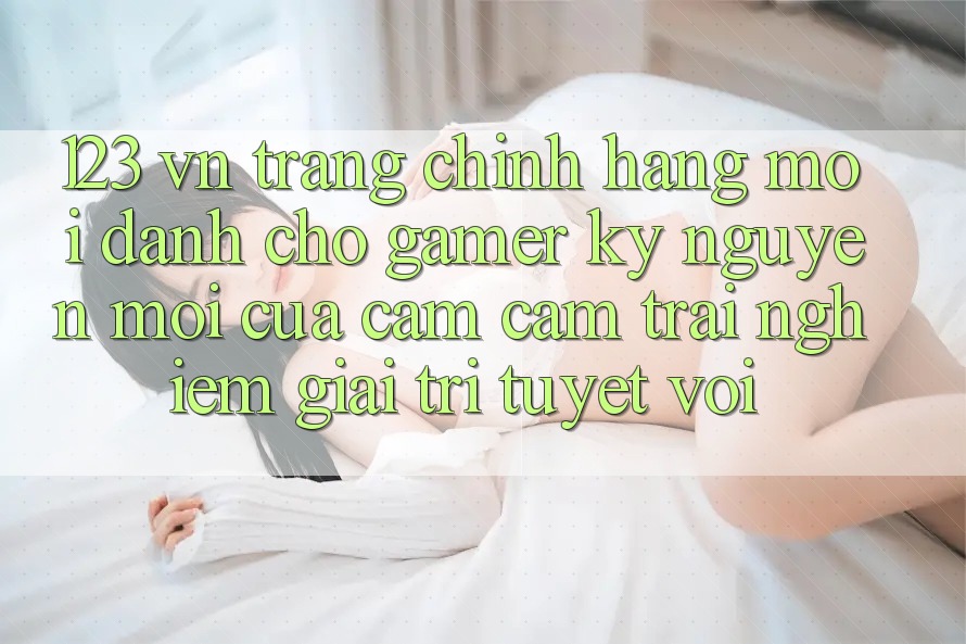123 vn - Trang Chính Hãng Mới Dành Cho Gamer: Kỷ Nguyên Mới Của Cảm cảm trải nghiệm Giải Trí Tuyệt vời 123 vn - Trang Chính Hãng Mới Dành Cho Gamer: Kỷ Nguyên Mới Của Cảm cảm trải nghiệm Giải Trí Tuyệt vời