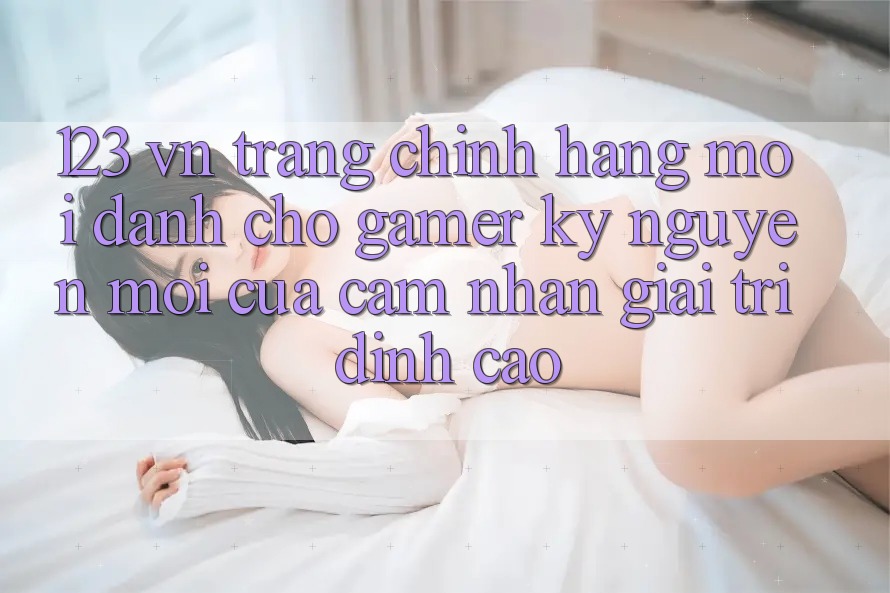 123 vn - Trang Chính Hãng Mới Dành Cho Gamer: Kỷ Nguyên Mới Của Cảm nhận Giải Trí Đỉnh Cao