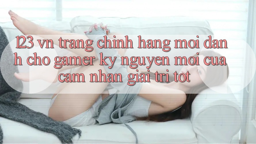 123 vn - Trang Chính Hãng Mới Dành Cho Gamer: Kỷ Nguyên Mới Của Cảm nhận Giải Trí Tốt