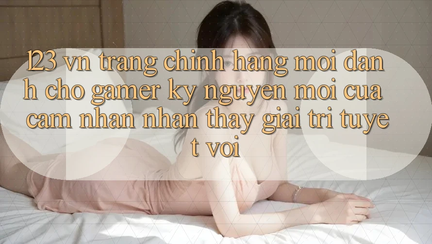 123 vn - Trang Chính Hãng Mới Dành Cho Gamer: Kỷ Nguyên Mới Của Cảm nhận nhận thấy Giải Trí Tuyệt vời