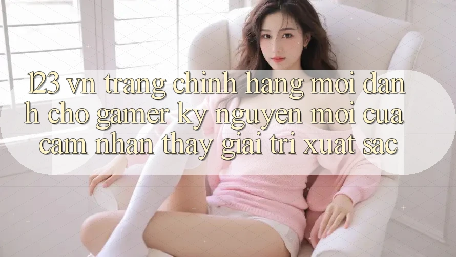 123 vn - Trang Chính Hãng Mới Dành Cho Gamer: Kỷ Nguyên Mới Của Cảm nhận thấy Giải Trí Xuất sắc