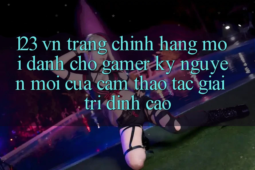 123 vn - Trang Chính Hãng Mới Dành Cho Gamer: Kỷ Nguyên Mới Của Cảm thao tác Giải Trí Đỉnh Cao