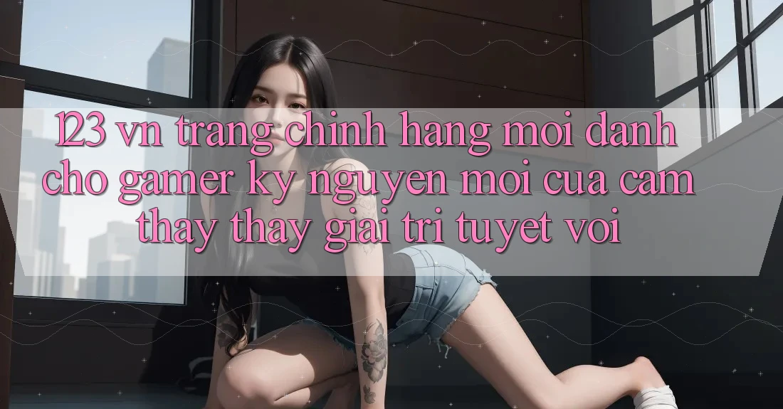 123 vn - Trang Chính Hãng Mới Dành Cho Gamer: Kỷ Nguyên Mới Của Cảm thấy thấy Giải Trí Tuyệt vời