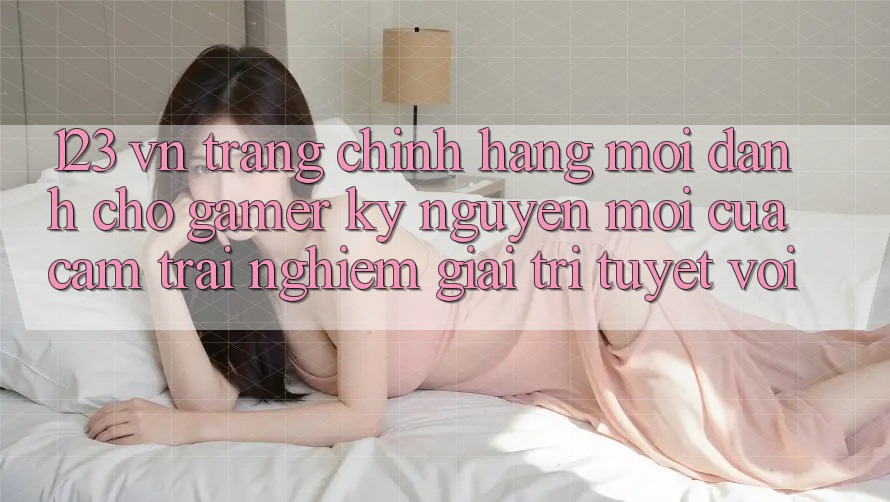 123 vn - Trang Chính Hãng Mới Dành Cho Gamer: Kỷ Nguyên Mới Của Cảm trải nghiệm Giải Trí Tuyệt vời