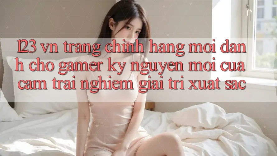 123 vn - Trang Chính Hãng Mới Dành Cho Gamer: Kỷ Nguyên Mới Của Cảm trải nghiệm Giải Trí Xuất sắc