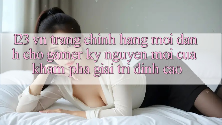 123 vn - Trang Chính Hãng Mới Dành Cho Gamer: Kỷ Nguyên Mới Của Khám phá Giải Trí Đỉnh Cao