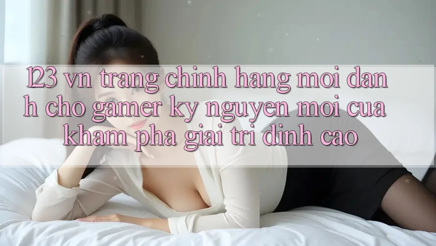 123 vn - Trang Chính Hãng Mới Dành Cho Gamer: Kỷ Nguyên Mới Của Khám phá Giải Trí Đỉnh Cao