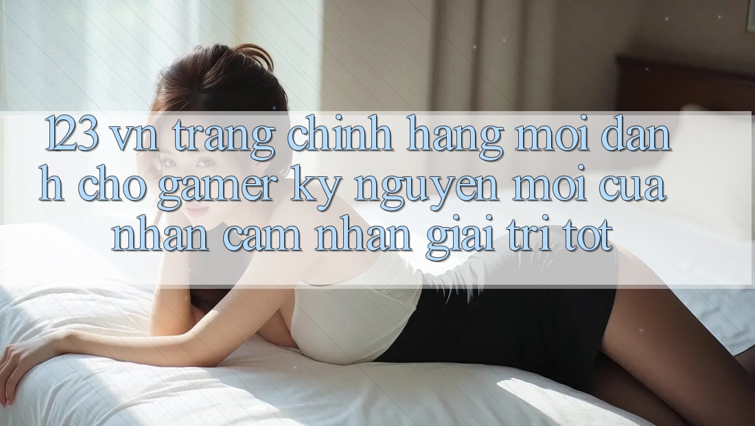 123 vn - Trang Chính Hãng Mới Dành Cho Gamer: Kỷ Nguyên Mới Của Nhận cảm nhận Giải Trí Tốt