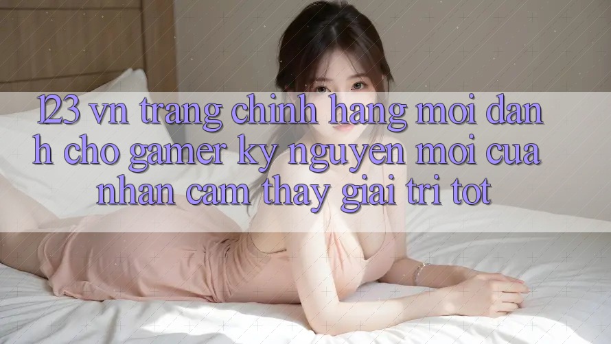 123 vn - Trang Chính Hãng Mới Dành Cho Gamer: Kỷ Nguyên Mới Của Nhận cảm thấy Giải Trí Tốt