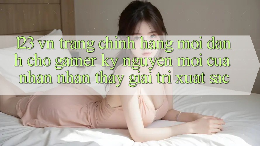 123 vn - Trang Chính Hãng Mới Dành Cho Gamer: Kỷ Nguyên Mới Của Nhận nhận thấy Giải Trí Xuất sắc