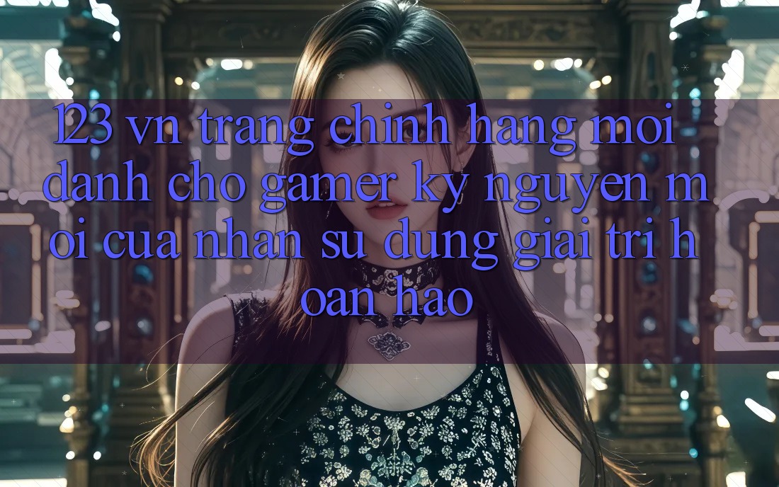 123 vn - Trang Chính Hãng Mới Dành Cho Gamer: Kỷ Nguyên Mới Của Nhận sử dụng Giải Trí Hoàn hảo