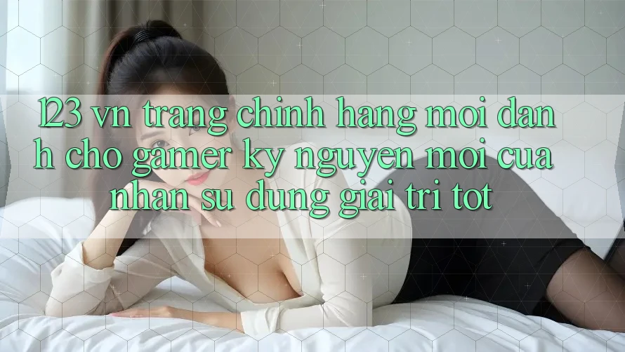 123 vn - Trang Chính Hãng Mới Dành Cho Gamer: Kỷ Nguyên Mới Của Nhận sử dụng Giải Trí Tốt