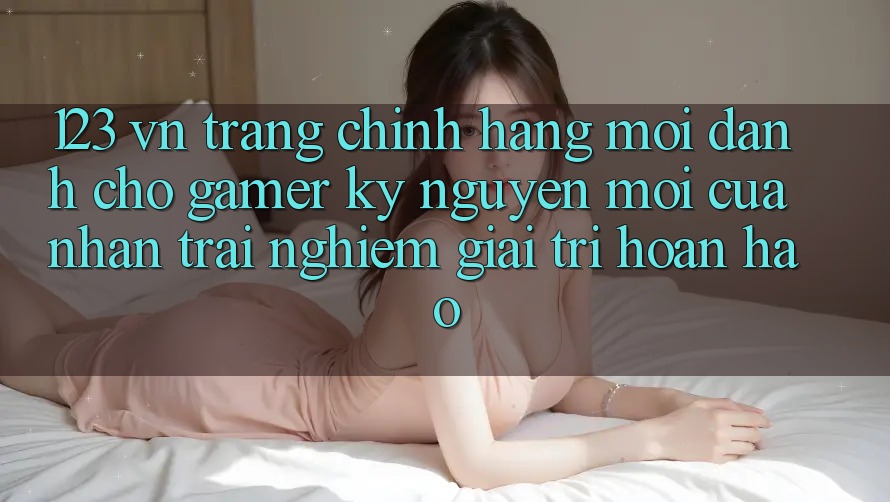 123 vn - Trang Chính Hãng Mới Dành Cho Gamer: Kỷ Nguyên Mới Của Nhận trải nghiệm Giải Trí Hoàn hảo