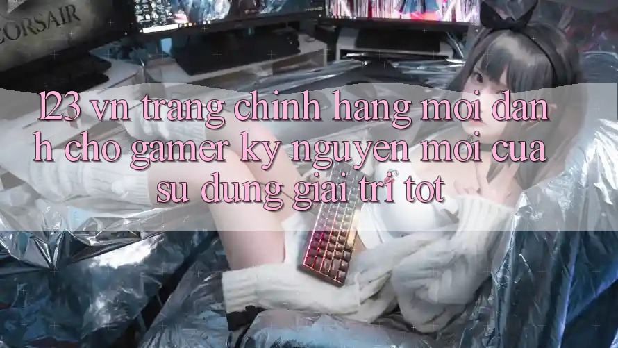 123 vn - Trang Chính Hãng Mới Dành Cho Gamer: Kỷ Nguyên Mới Của Sử dụng Giải Trí Tốt