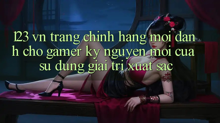 123 vn - Trang Chính Hãng Mới Dành Cho Gamer: Kỷ Nguyên Mới Của Sử dụng Giải Trí Xuất sắc