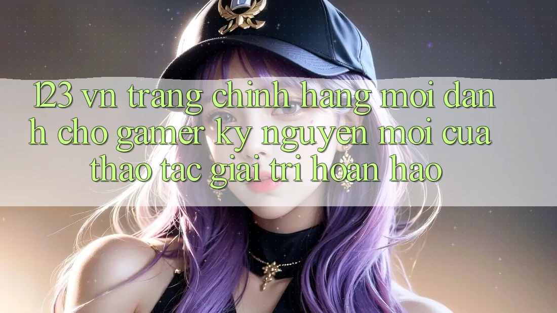 123 vn - Trang Chính Hãng Mới Dành Cho Gamer: Kỷ Nguyên Mới Của Thao tác Giải Trí Hoàn hảo