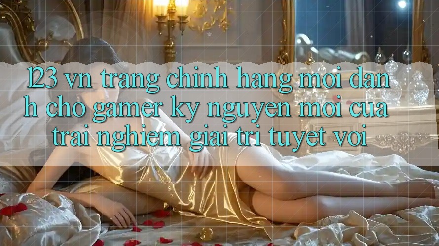 123 vn - Trang Chính Hãng Mới Dành Cho Gamer: Kỷ Nguyên Mới Của Trải Nghiệm Giải Trí Tuyệt vời 123 vn - Trang Chính Hãng Mới Dành Cho Gamer: Kỷ Nguyên Mới Của Trải Nghiệm Giải Trí Tuyệt vời