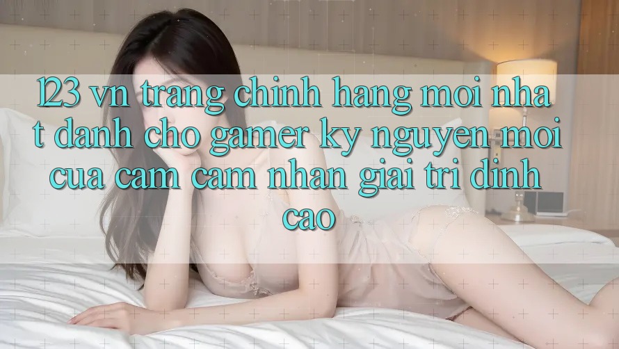 123 vn - Trang Chính Hãng Mới nhất Dành Cho Gamer: Kỷ Nguyên Mới Của Cảm cảm nhận Giải Trí Đỉnh Cao