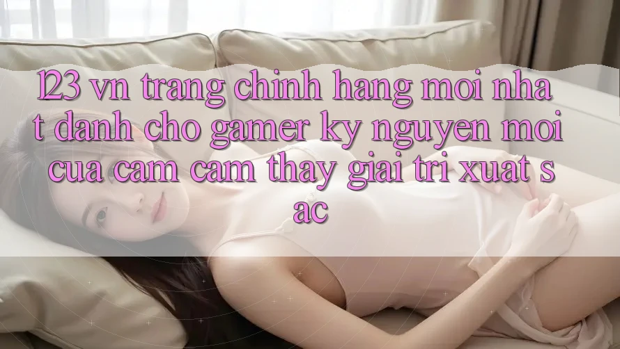 123 vn - Trang Chính Hãng Mới nhất Dành Cho Gamer: Kỷ Nguyên Mới Của Cảm cảm thấy Giải Trí Xuất sắc