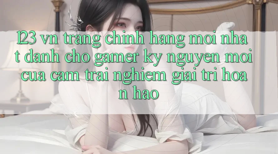 123 vn - Trang Chính Hãng Mới nhất Dành Cho Gamer: Kỷ Nguyên Mới Của Cảm trải nghiệm Giải Trí Hoàn hảo