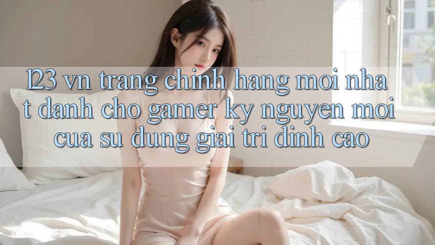123 vn - Trang Chính Hãng Mới nhất Dành Cho Gamer: Kỷ Nguyên Mới Của Sử dụng Giải Trí Đỉnh Cao