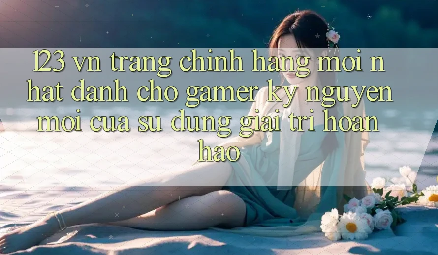 123 vn - Trang Chính Hãng Mới nhất Dành Cho Gamer: Kỷ Nguyên Mới Của Sử dụng Giải Trí Hoàn hảo