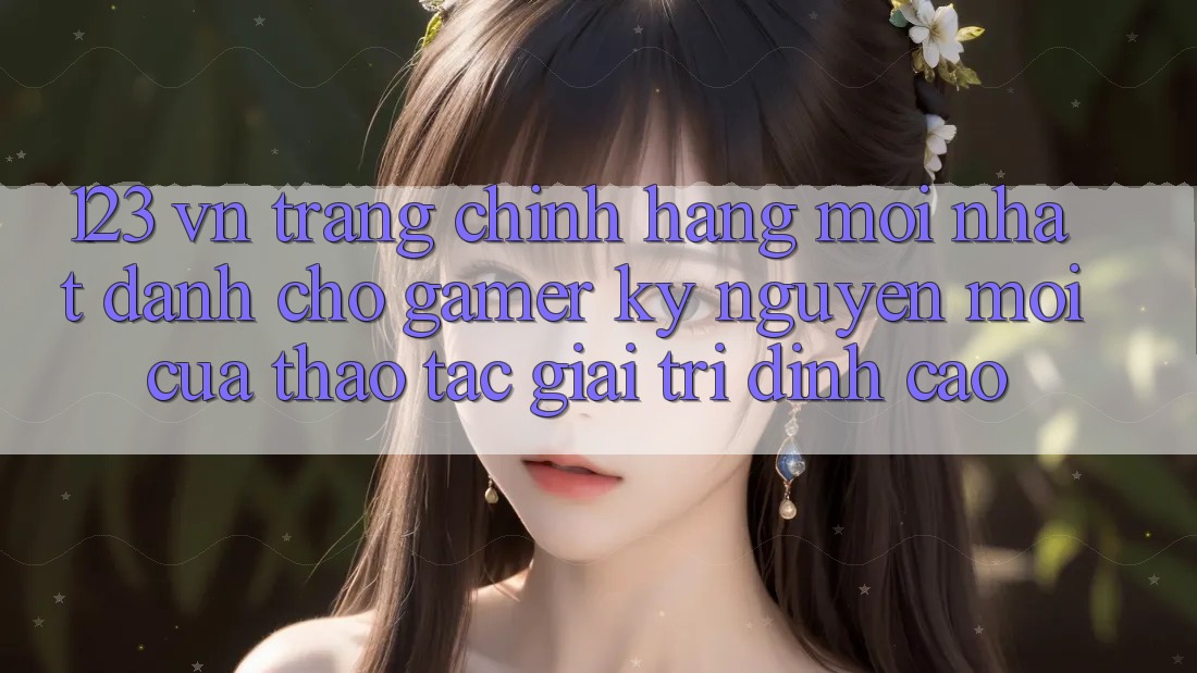 123 vn - Trang Chính Hãng Mới nhất Dành Cho Gamer: Kỷ Nguyên Mới Của Thao tác Giải Trí Đỉnh Cao