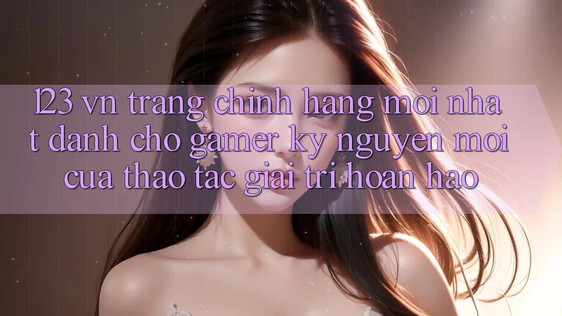 123 vn - Trang Chính Hãng Mới nhất Dành Cho Gamer: Kỷ Nguyên Mới Của Thao tác Giải Trí Hoàn hảo