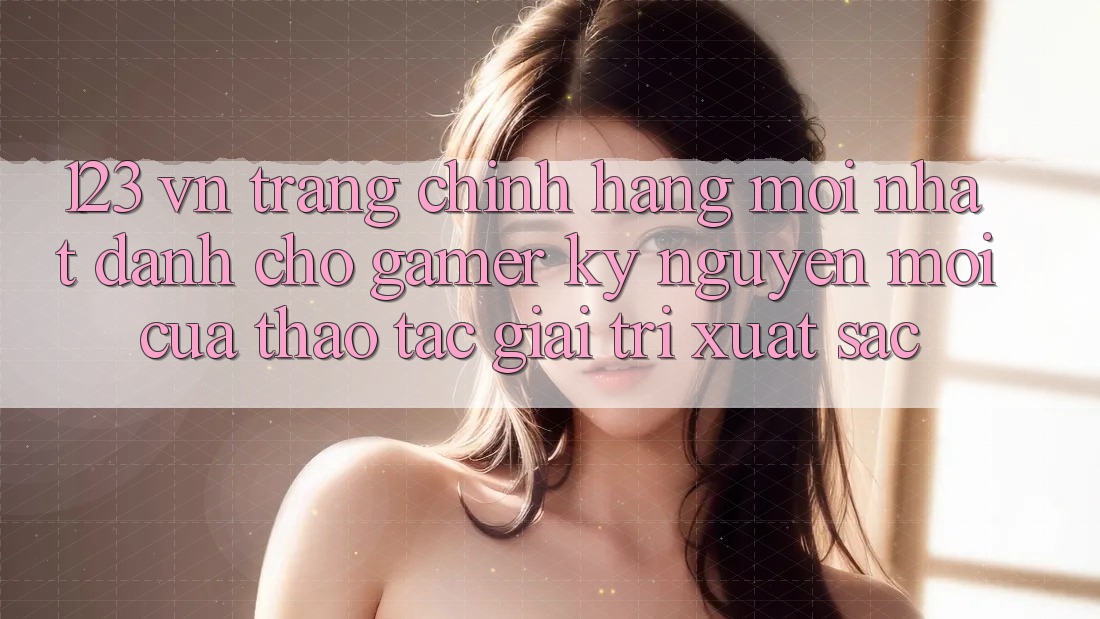 123 vn - Trang Chính Hãng Mới nhất Dành Cho Gamer: Kỷ Nguyên Mới Của Thao tác Giải Trí Xuất sắc