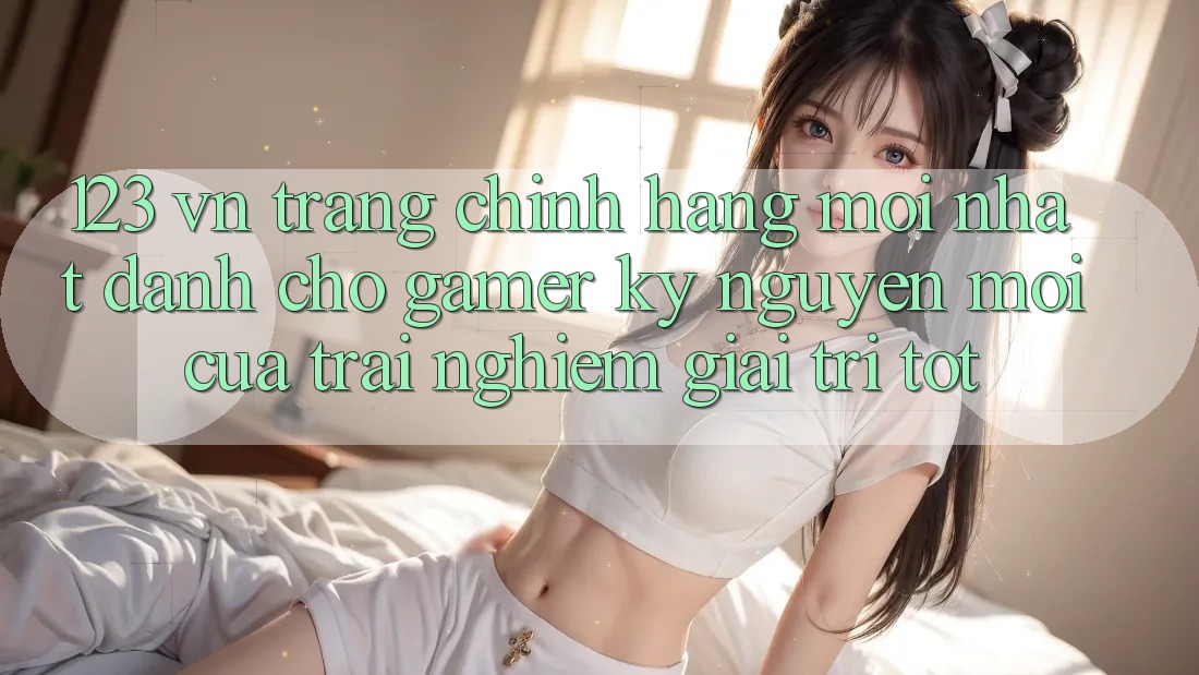 123 vn - Trang Chính Hãng Mới nhất Dành Cho Gamer: Kỷ Nguyên Mới Của Trải Nghiệm Giải Trí Tốt