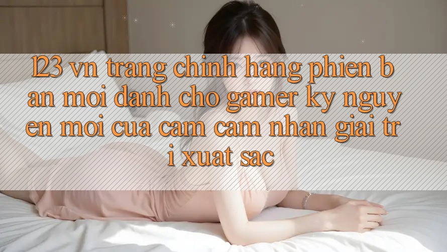 123 vn - Trang Chính Hãng Phiên bản mới Dành Cho Gamer: Kỷ Nguyên Mới Của Cảm cảm nhận Giải Trí Xuất sắc