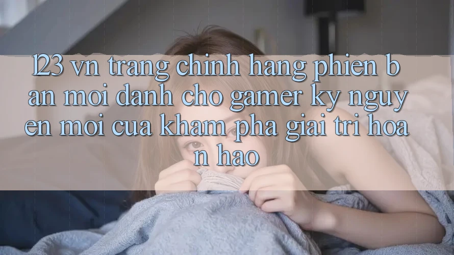 123 vn - Trang Chính Hãng Phiên bản mới Dành Cho Gamer: Kỷ Nguyên Mới Của Khám phá Giải Trí Hoàn hảo