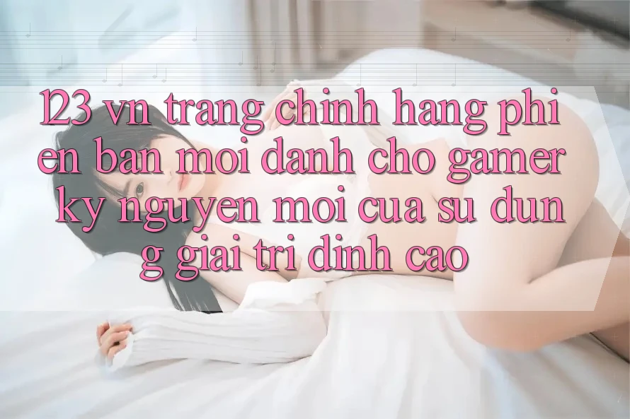 123 vn - Trang Chính Hãng Phiên bản mới Dành Cho Gamer: Kỷ Nguyên Mới Của Sử dụng Giải Trí Đỉnh Cao
