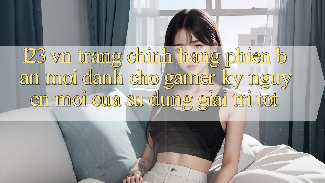 123 vn - Trang Chính Hãng Phiên bản mới Dành Cho Gamer: Kỷ Nguyên Mới Của Sử dụng Giải Trí Tốt