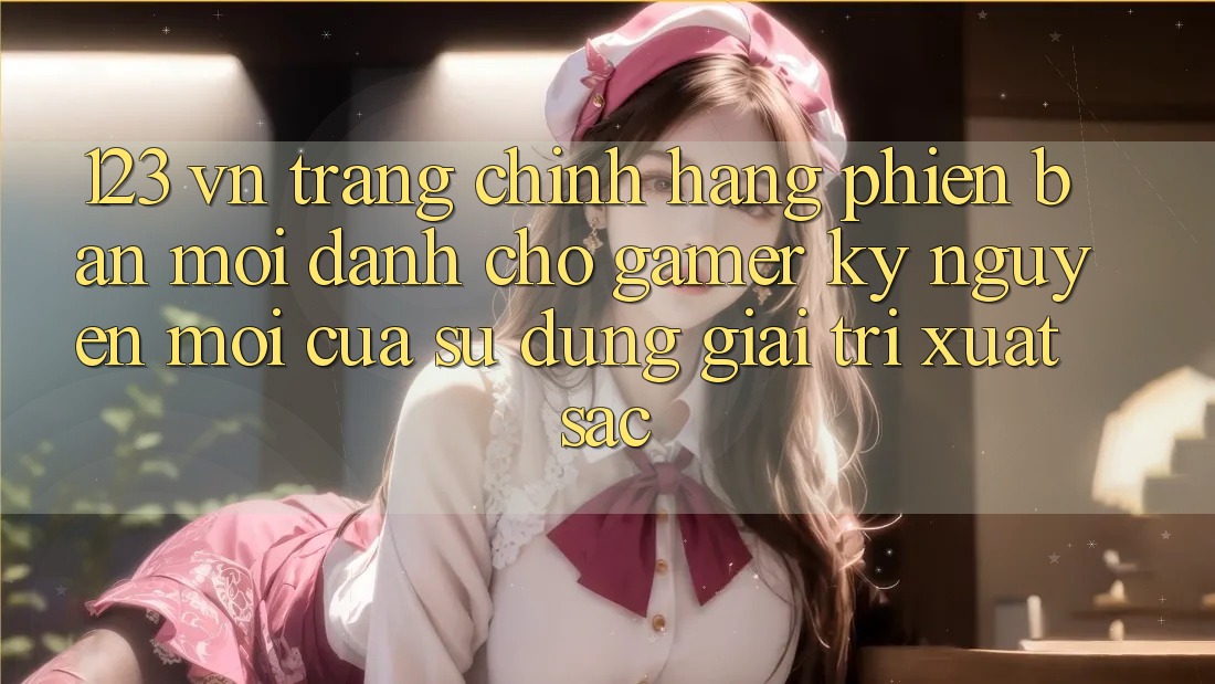 123 vn - Trang Chính Hãng Phiên bản mới Dành Cho Gamer: Kỷ Nguyên Mới Của Sử dụng Giải Trí Xuất sắc