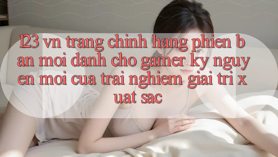 123 vn - Trang Chính Hãng Phiên bản mới Dành Cho Gamer: Kỷ Nguyên Mới Của Trải Nghiệm Giải Trí Xuất sắc