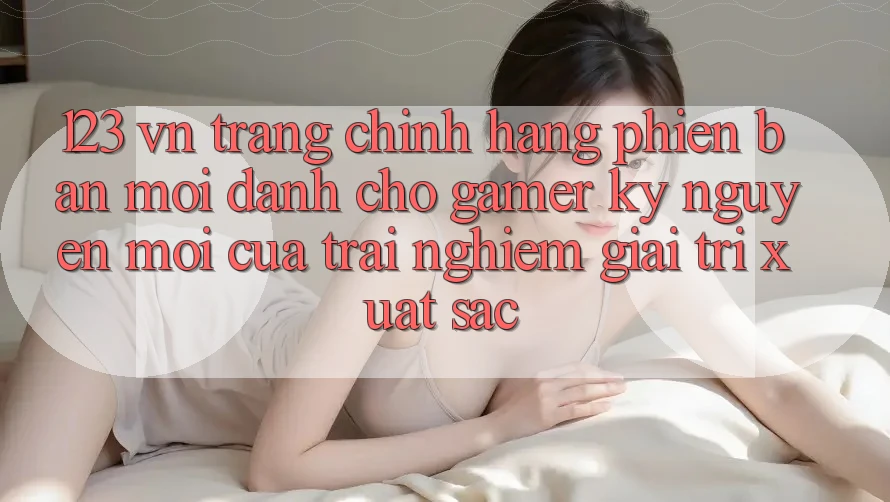 123 vn - Trang Chính Hãng Phiên bản mới Dành Cho Gamer: Kỷ Nguyên Mới Của Trải Nghiệm Giải Trí Xuất sắc