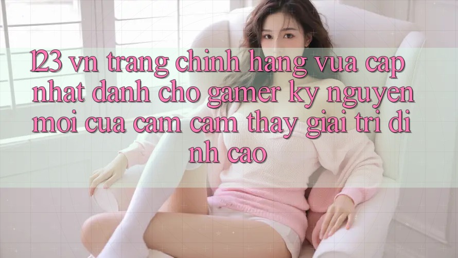 123 vn - Trang Chính Hãng Vừa cập nhật Dành Cho Gamer: Kỷ Nguyên Mới Của Cảm cảm thấy Giải Trí Đỉnh Cao