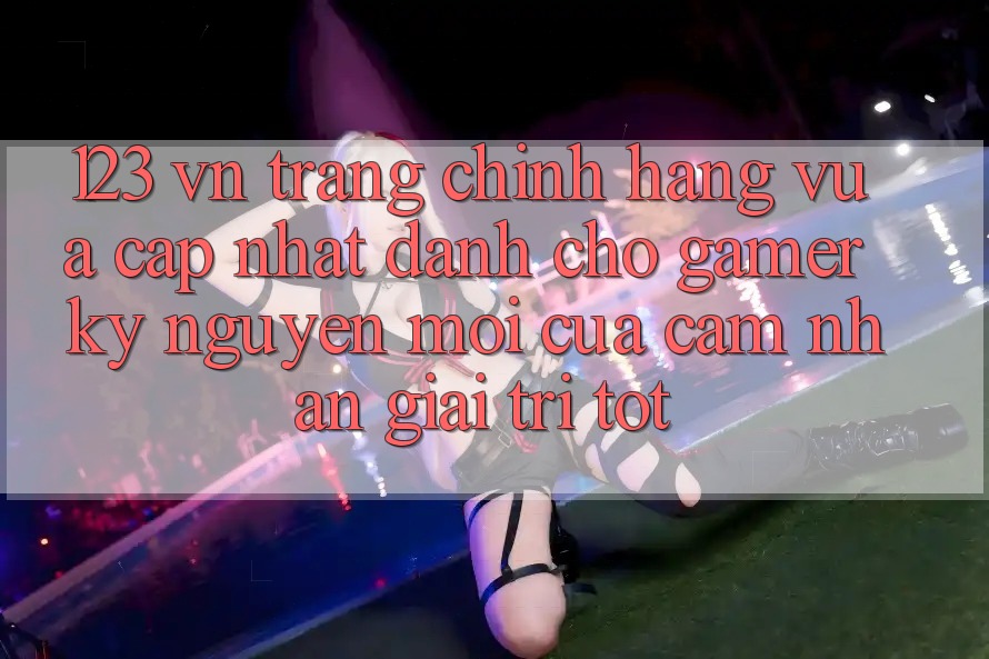 123 vn - Trang Chính Hãng Vừa cập nhật Dành Cho Gamer: Kỷ Nguyên Mới Của Cảm nhận Giải Trí Tốt