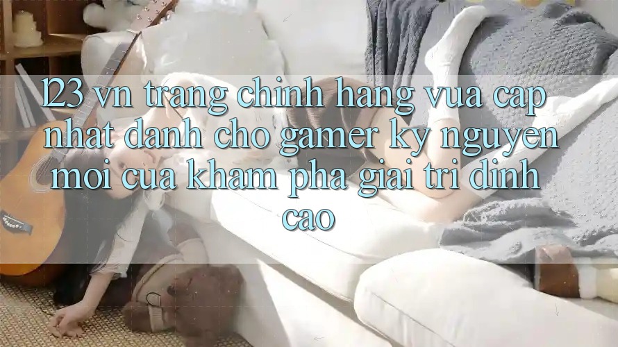 123 vn - Trang Chính Hãng Vừa cập nhật Dành Cho Gamer: Kỷ Nguyên Mới Của Khám phá Giải Trí Đỉnh Cao