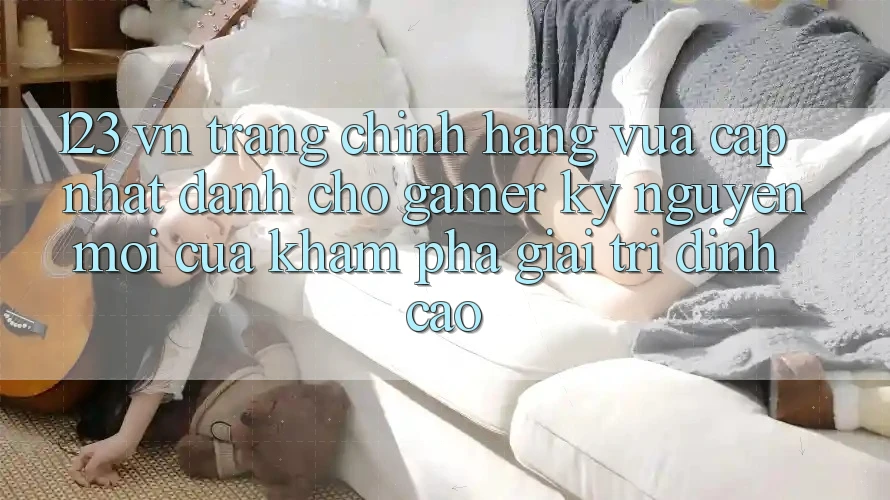 123 vn - Trang Chính Hãng Vừa cập nhật Dành Cho Gamer: Kỷ Nguyên Mới Của Khám phá Giải Trí Đỉnh Cao