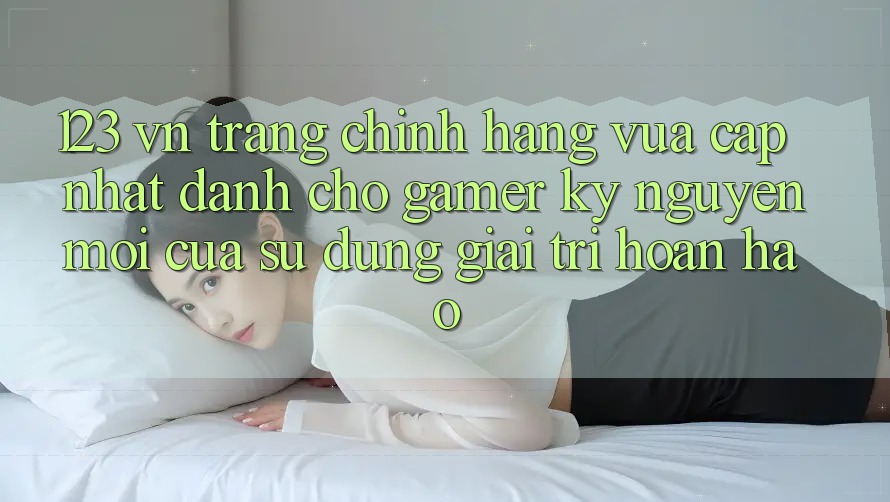 123 vn - Trang Chính Hãng Vừa cập nhật Dành Cho Gamer: Kỷ Nguyên Mới Của Sử dụng Giải Trí Hoàn hảo