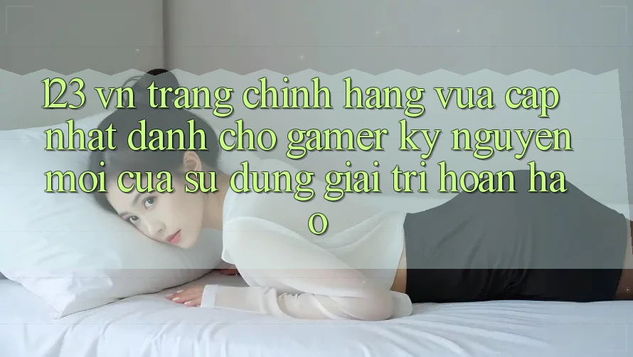 123 vn - Trang Chính Hãng Vừa cập nhật Dành Cho Gamer: Kỷ Nguyên Mới Của Sử dụng Giải Trí Hoàn hảo