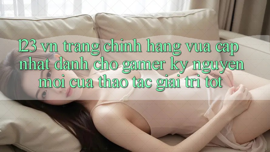 123 vn - Trang Chính Hãng Vừa cập nhật Dành Cho Gamer: Kỷ Nguyên Mới Của Thao tác Giải Trí Tốt