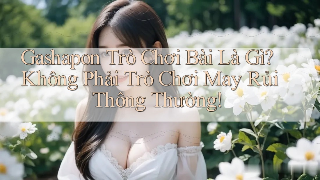 Gashapon Trò Chơi Bài Là Gì? Không Phải Trò Chơi May Rủi Thông Thường!