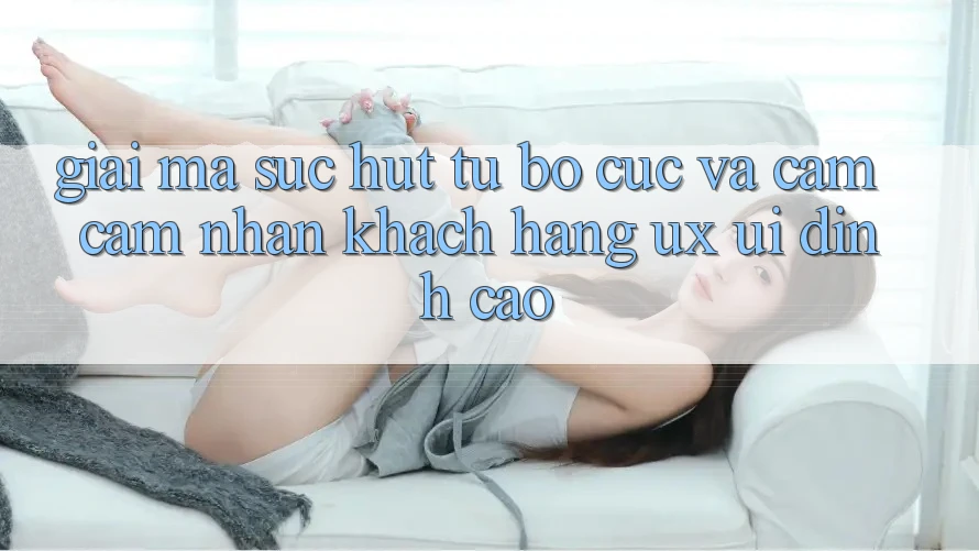 Giải Mã Sức Hút Từ Bố cục Và Cảm cảm nhận Khách hàng (UX/UI) Đỉnh Cao
