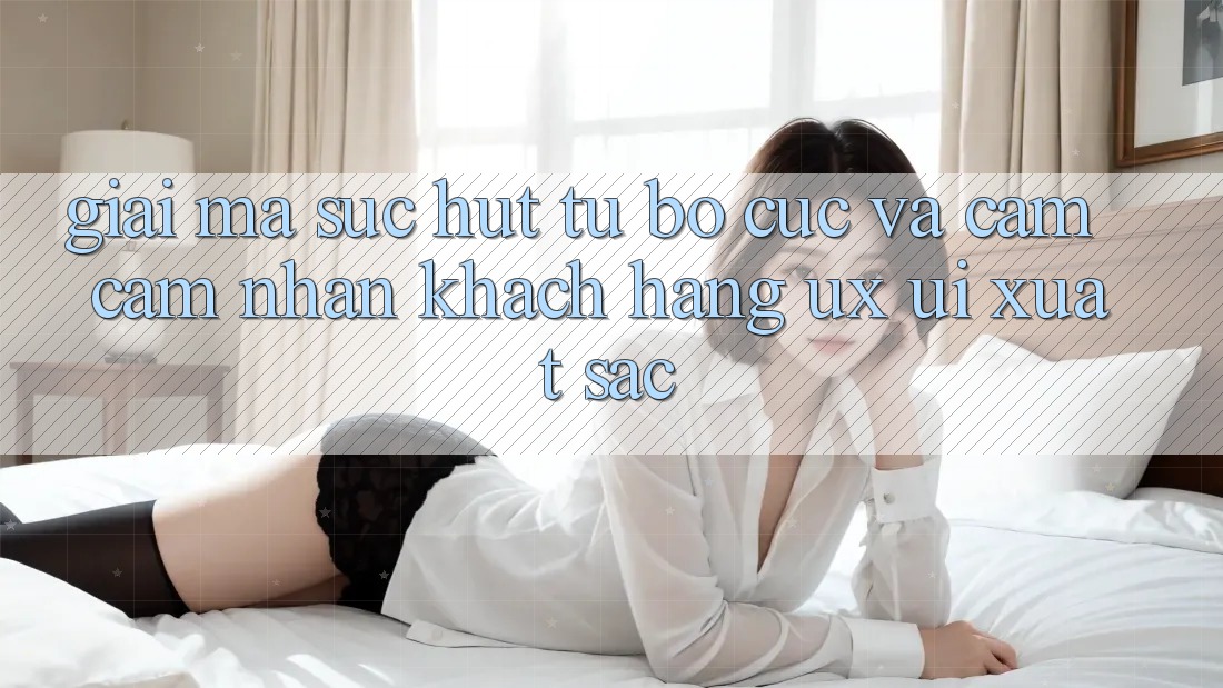 Giải Mã Sức Hút Từ Bố cục Và Cảm cảm nhận Khách hàng (UX/UI) Xuất sắc