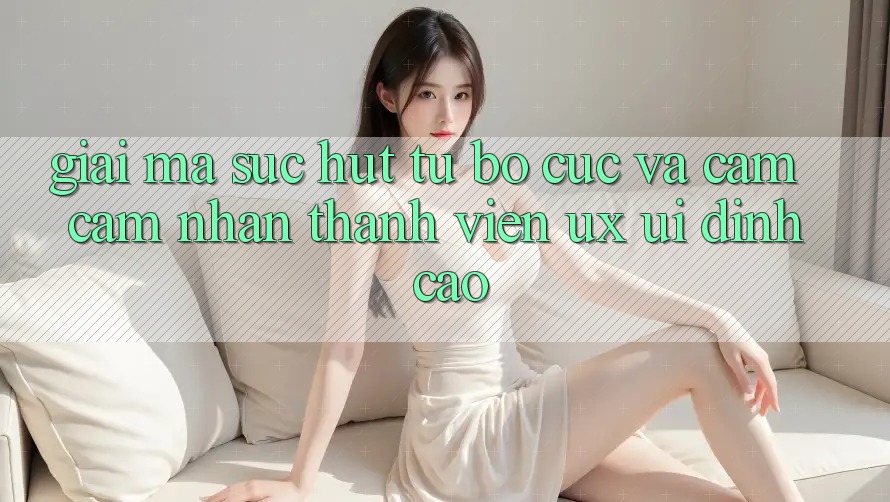 Giải Mã Sức Hút Từ Bố cục Và Cảm cảm nhận Thành viên (UX/UI) Đỉnh Cao